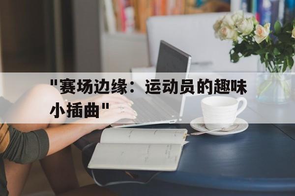 九游体育app下载-&quot;赛场边缘：运动员的趣味小插曲&quot;
